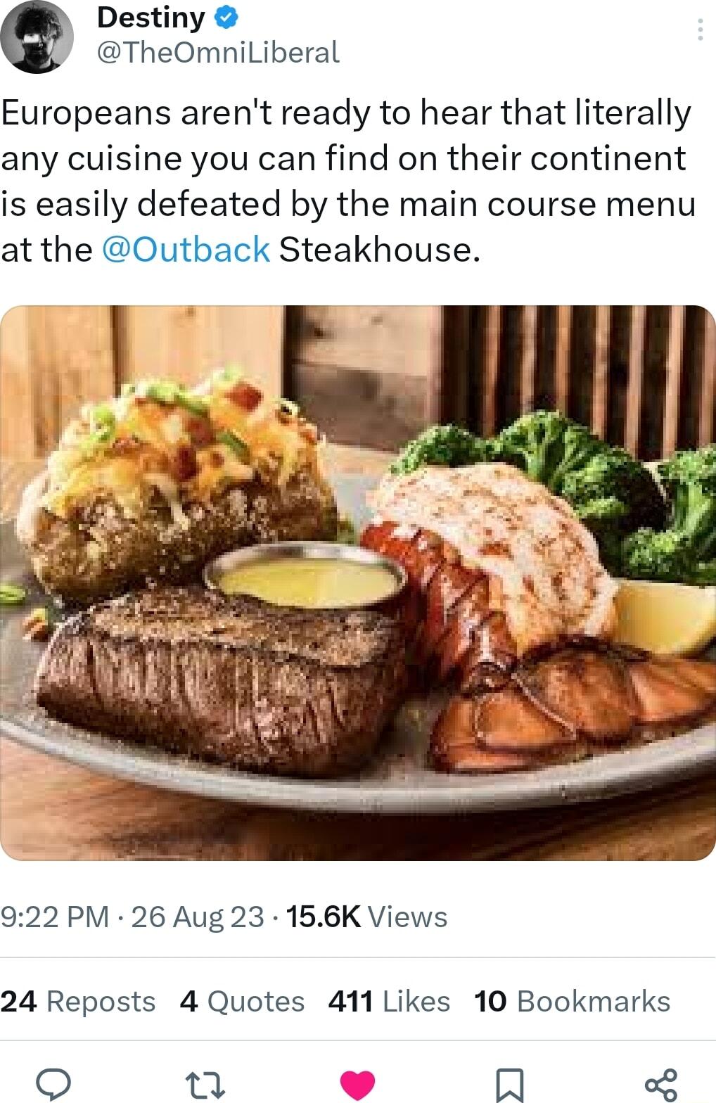 Destiny TheOmniLiberal Europeans arent ready to hear that literally any cuisine you can find on their continent is easily defeated by the main course menu at the Outback Steakhouse 922 PM 26 Aug 23 156K Views 24 Reposts 4 Quotes 411 Likes 10 Bookmarks 7 R o8