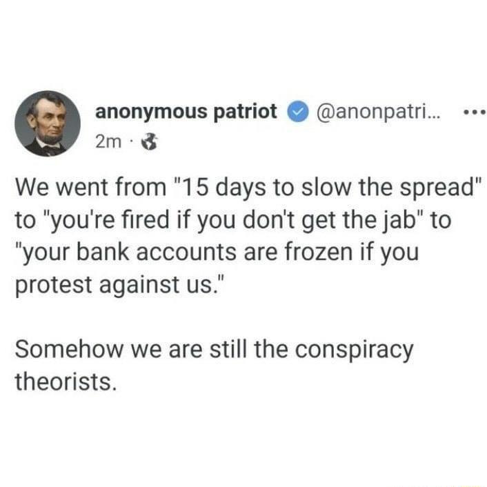 anonymous patriot anonpatri e 2m 8 We went from 15 days to slow the spread to youre fired if you dont get the jab to your bank accounts are frozen if you protest against us Somehow we are still the conspiracy theorists