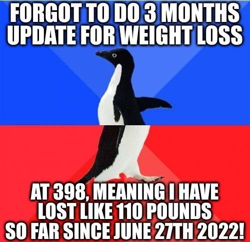 FORGOTTO DO3 MONTHS UPDATE FOR WEIGHTLOSS AT398 MEANING HAVE LOST LIKE 110 POUNDS S0 FAR SINCE JUNE27TH2022