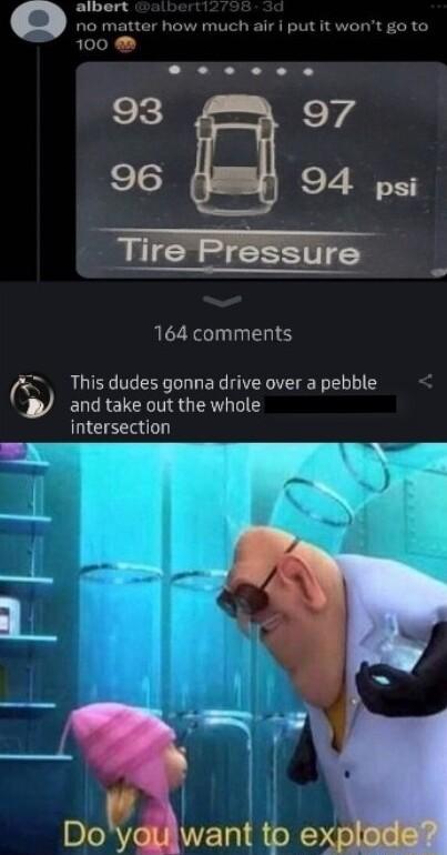 albert no matter how much air i put it wont go to 100 e e 00 93 Y4 96 94 psi Tire Pressure 164 comments This dudes gonna drive over a pebble B and take out the whole intersection Lw 1