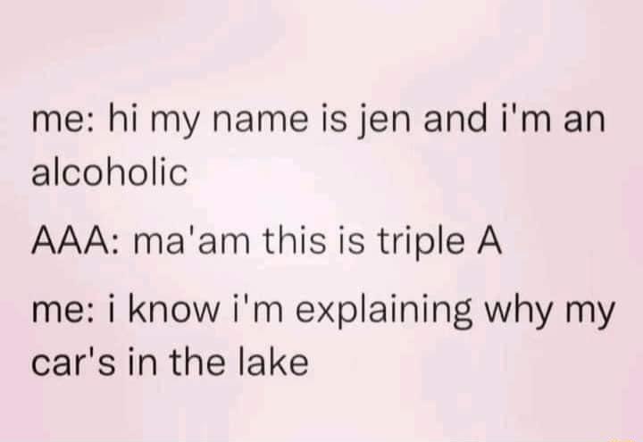 me hi my name is jen and im an alcoholic AAA maam this is triple A me i know im explaining why my cars in the lake