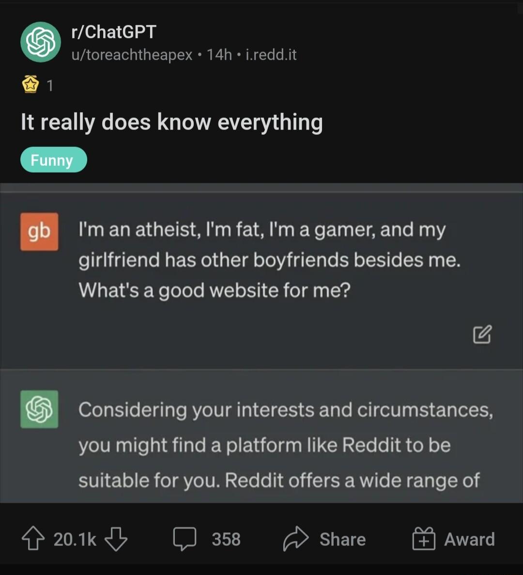 rChatGPT utoreachtheapex 14h ireddt It really does know everything Im an atheist Im fat Im a gamer and my girlfriend has other boyfriends besides me Whats a good website for me Considering your interests and circumstances you might find a platform like Reddit to be suitable for you Reddit offers a wide range of 201k 358 share