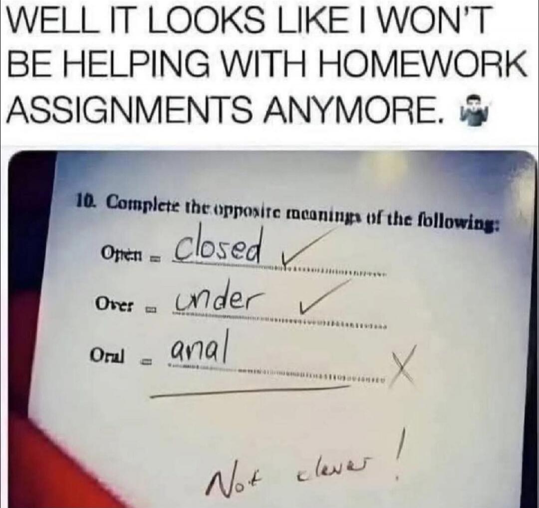 WELL IT LOOKS LIKE I WON'T BE HELPING WITH HOMEWORK ASSIGNMENTS ANYMORE. 10. Complete the opposite meanings of the following: Open = closed Over = under Oral = anal Not clever!