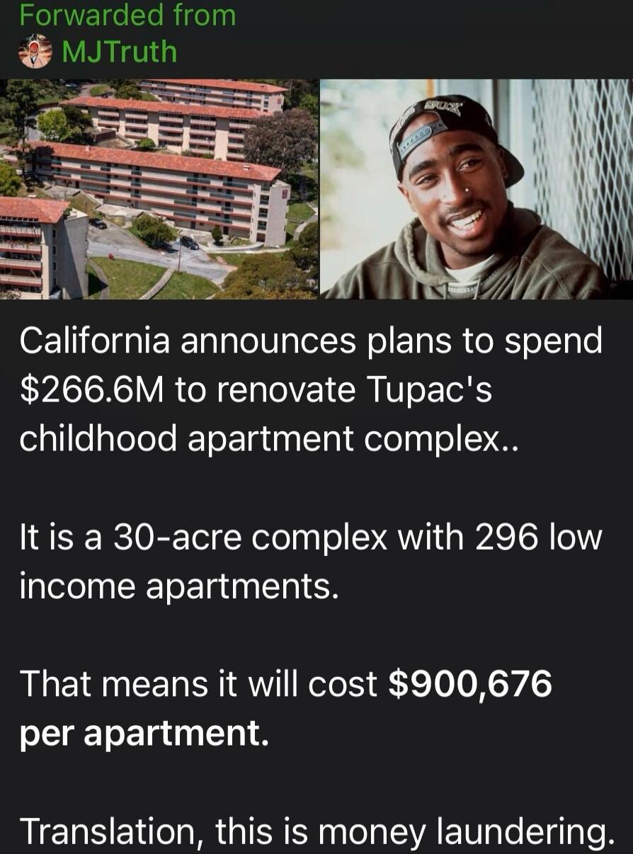 Forwarded from MJTruth California announces plans to spend $266.6M to renovate Tupac's childhood apartment complex. It is a 30-acre complex with 296 low income apartments. That means it will cost $900,676 per apartment. Translation, this is money laundering.