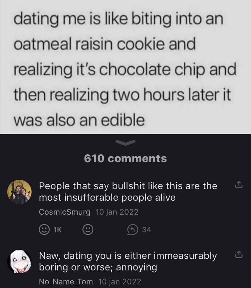 dating me is like biting into an oatmeal raisin cookie and realizing its chocolate chip and then realizing two hours later it was also an edible 610 comments 3 People that say bullshit like this are the s most insufferable people alive CosmicSmurg Naw dating you is either immeasurably boring or worse annoying