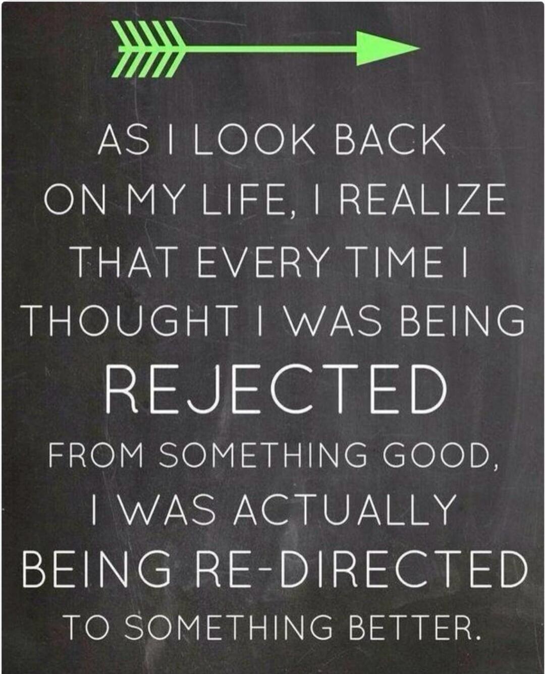 AS I LOOK BACK ON MY LIFE, I REALIZE THAT EVERY TIME I THOUGHT I WAS BEING REJECTED FROM SOMETHING GOOD, I WAS ACTUALLY BEING RE-DIRECTED TO SOMETHING BETTER.
