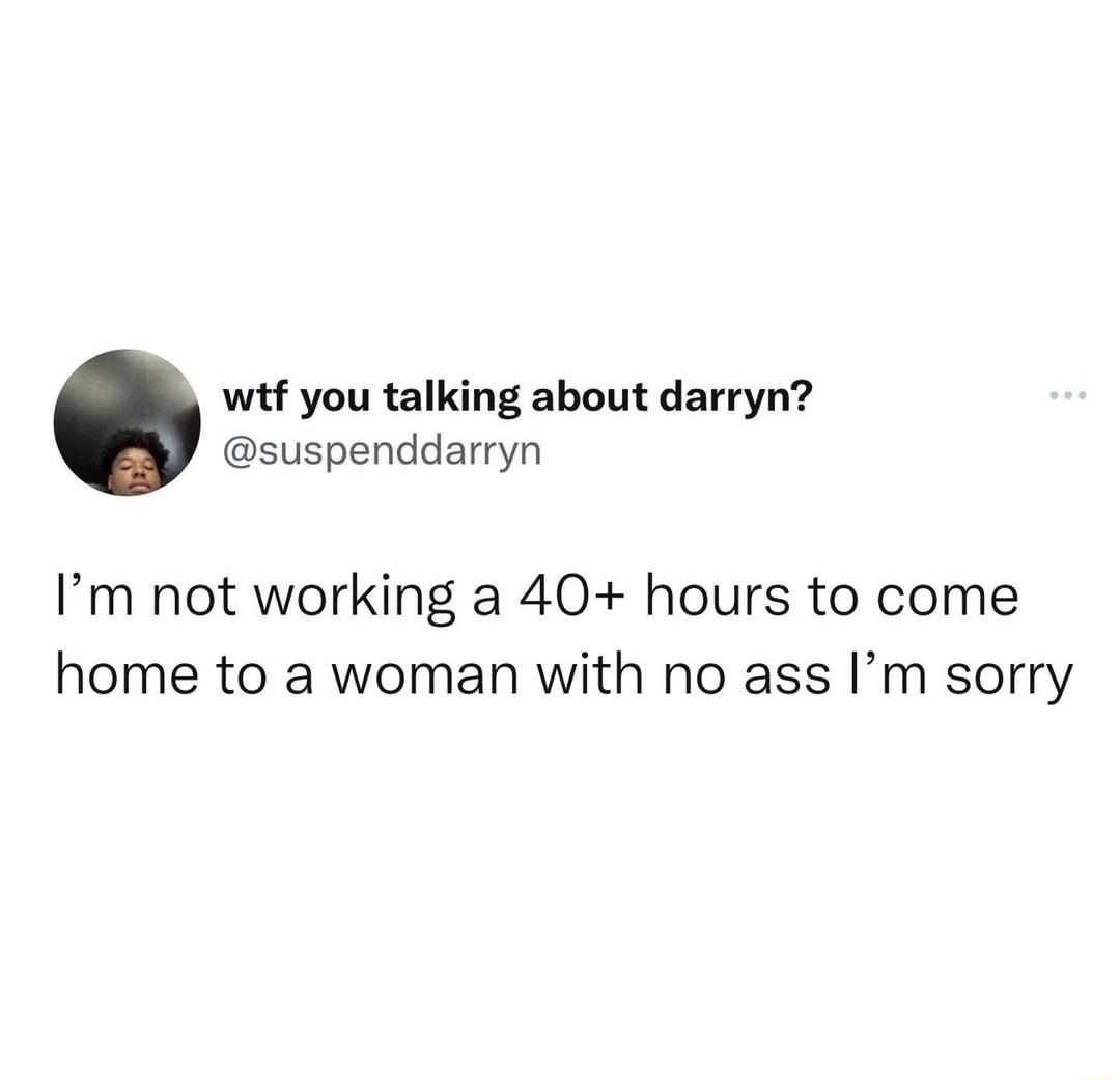 wtf you talking about darryn suspenddarryn Im not working a 40 hours to come home to a woman with no ass Im sorry