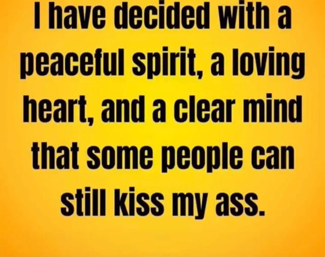 I have decided with a peaceful spirit, a loving heart, and a clear mind that some people can still kiss my ass.