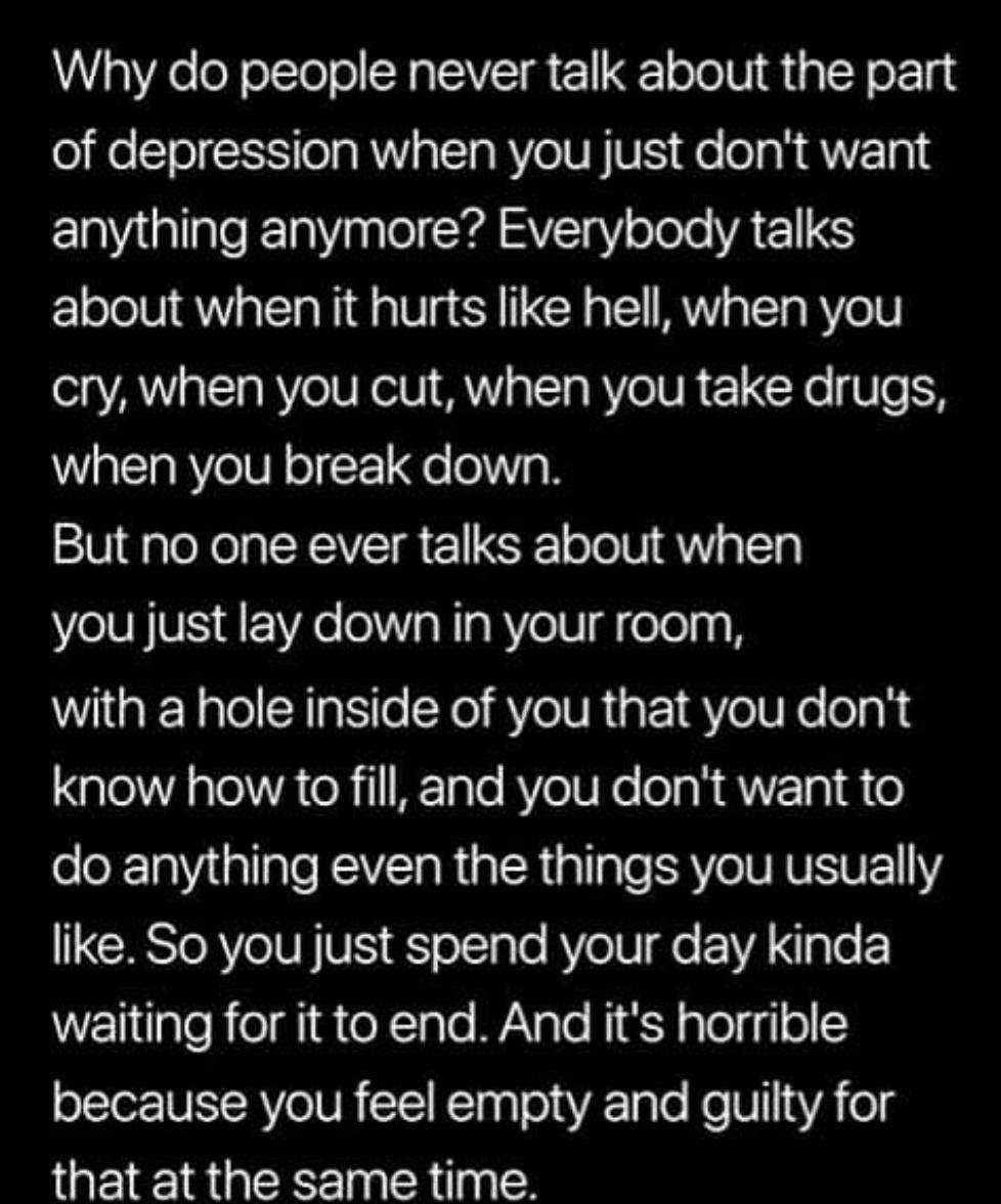 Why do people never talk about the part of depression when you just dont want anything anymore Everybody talks about when it hurts like hell when you cry when you cut when you take drugs when you break down But no one ever talks about when you just lay down in your room with a hole inside of you that you dont know how to fill and you dont want to do anything even the things you usually like So you