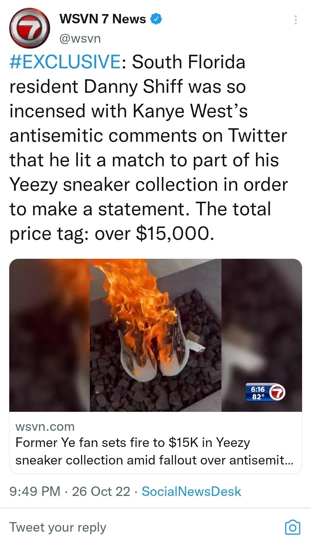 WSVN 7 News wsvn EXCLUSIVE South Florida resident Danny Shiff was so incensed with Kanye Wests antisemitic comments on Twitter that he lit a match to part of his Yeezy sneaker collection in order to make a statement The total price tag over 15000 wsvncom Former Ye fan sets fire to 15K in Yeezy sneaker collection amid fallout over antisemit 949 PM 26 Oct 22 SocialNewsDesk Tweet your reply