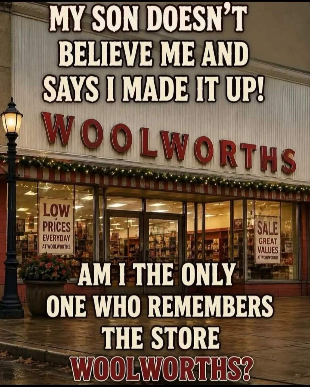 MY SON DOESN'T BELIEVE ME AND SAYS I MADE IT UP! WOOLWORTHS LOW PRICES EVERYDAY AT WOOLWORTHS SALE GREAT VALUES AT WOOLWORTHS AM I THE ONLY ONE WHO REMEMBERS THE STORE WOOLWORTHS?