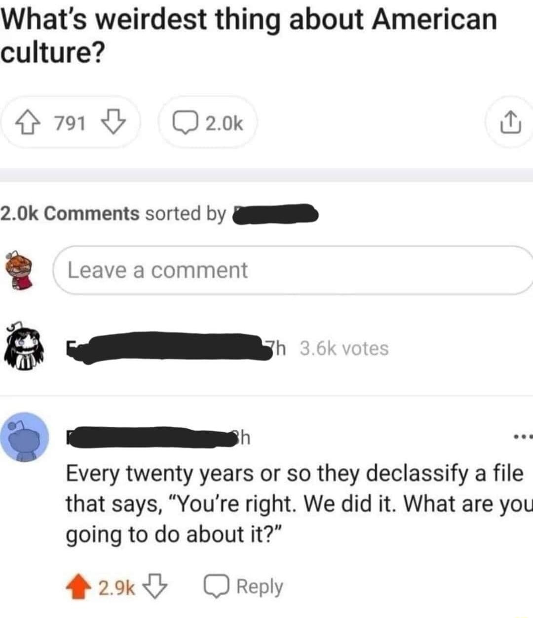 Whats weirdest thing about American culture O Qaok 0 20k Comments sorted by QD Leave a comment B e 9 e Every twenty years or so they declassify a file that says Youre right We did it What are you going to do about it 2 OReply