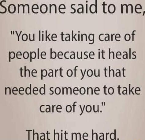 Someone said to me You like taking care of people because it heals the part of you that needed someone to take care of you That hit me hard