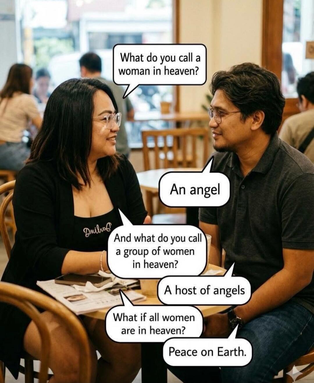 What do you call a woman in heaven? An angel. And what do you call a group of women in heaven? A host of angels. What if all women are in heaven? Peace on Earth.