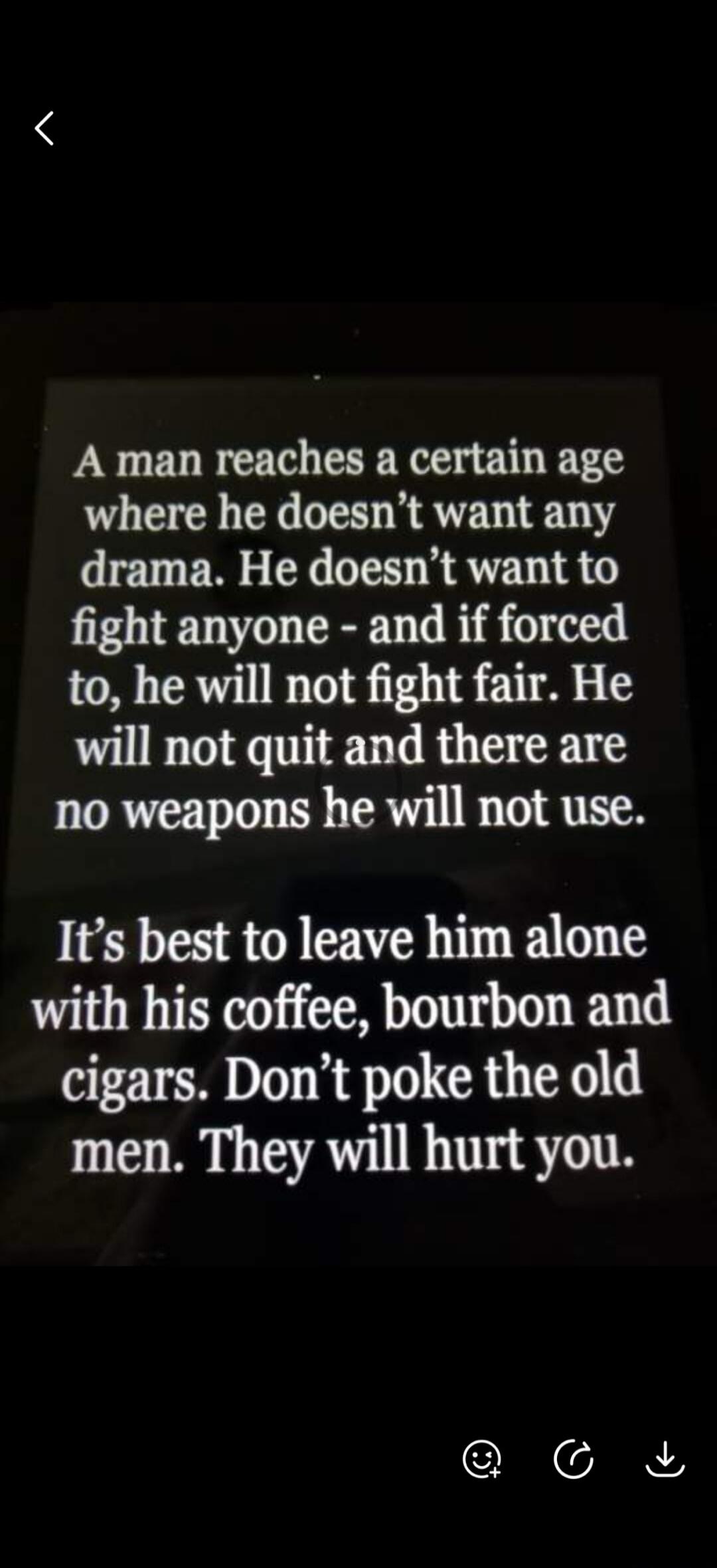 A man reaches a certain age where he doesn't want any drama. He doesn't want to fight anyone - and if forced to, he will not fight fair. He will not quit and there are no weapons he will not use. It's best to leave him alone with his coffee, bourbon and cigars. Don't poke the old men. They will hurt you.