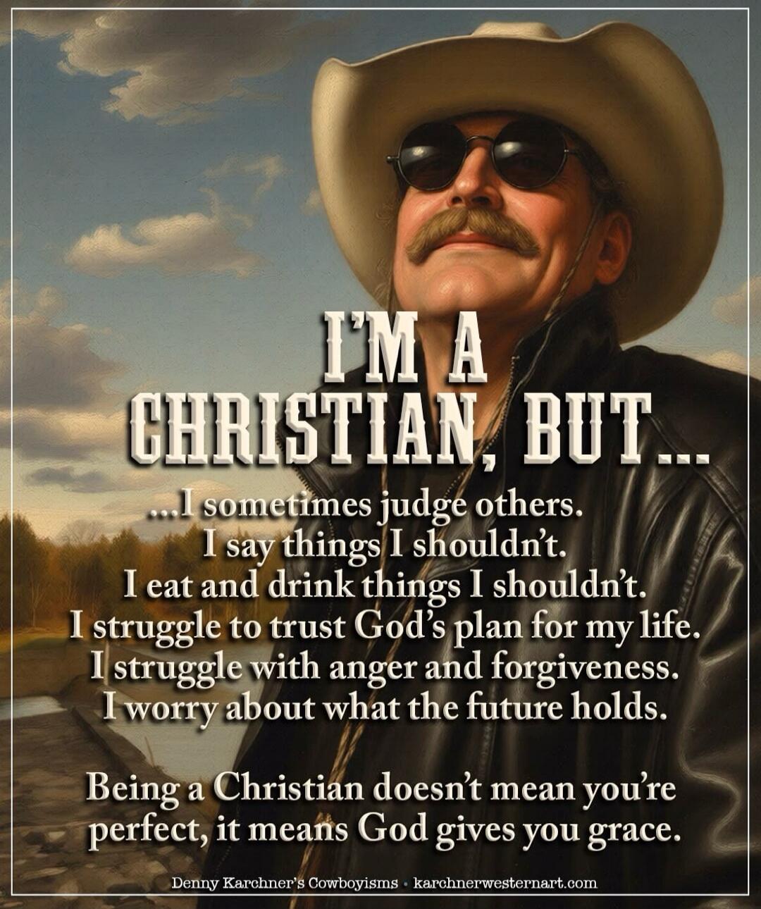 I'M A CHRISTIAN, BUT... I sometimes judge others. I say things I shouldn't. I eat and drink things I shouldn't. I struggle to trust God's plan for my life. I struggle with anger and forgiveness. I worry about what the future holds. Being a Christian doesn't mean you're perfect, it means God gives you grace. Denny Karchner's Cowboyisms • karchnerwes