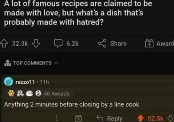 A lot of famous recipes are claimed to be made with love but whats a dish thats RGB R EL RV G BV 323k Jex g Share Awar Top comments rezzo1 111 X RUyWAS Anything 2 minutes before closing by a line cook Reply 4 525k
