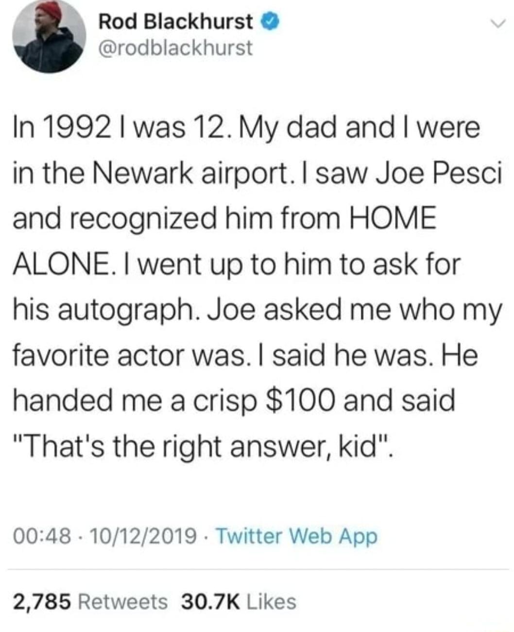 _ Rod Blackhurst rodblackhurst In 1992 was 12 My dad and were in the Newark airport saw Joe Pesci and recognized him from HOME ALONE went up to him to ask for his autograph Joe asked me who my favorite actor was said he was He handed me a crisp 100 and said Thats the right answer kid 0048 10122019 Twitter Web App 2785 Retweets 307K Likes