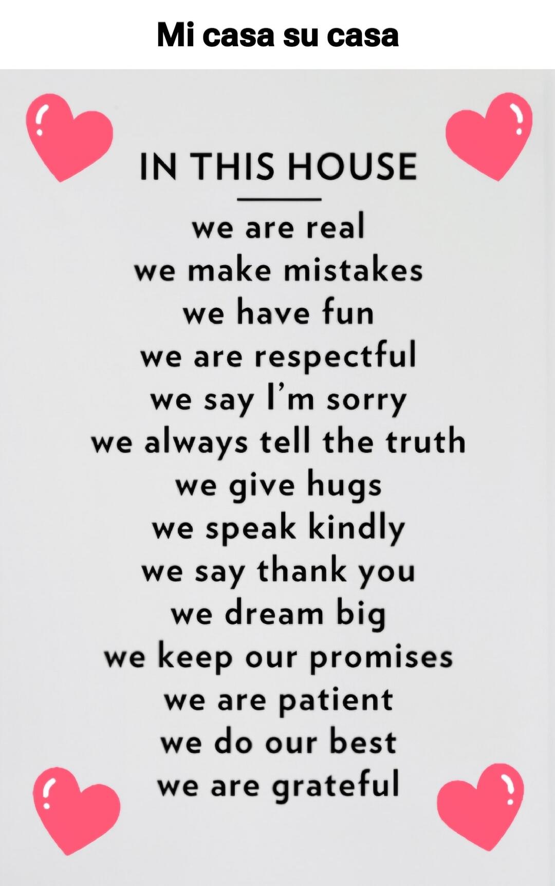 Mi casa su casa. IN THIS HOUSE we are real, we make mistakes, we have fun, we are respectful, we say I'm sorry, we always tell the truth, we give hugs, we speak kindly, we say thank you, we dream big, we keep our promises, we are patient, we do our best, we are grateful.