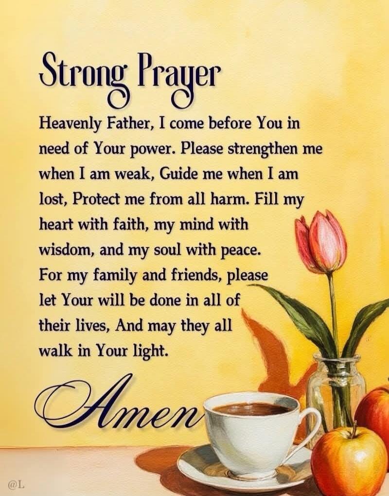 Strong Prayer
Heavenly Father, I come before You in need of Your power. Please strengthen me when I am weak, Guide me when I am lost, Protect me from all harm. Fill my heart with faith, my mind with wisdom, and my soul with peace. For my family and friends, please let Your will be done in all of their lives, And may they all walk in Your light.
Ame