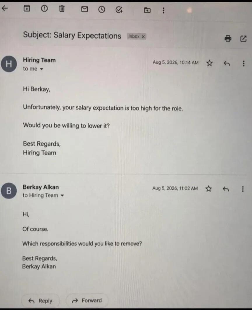 Subject: Salary Expectations. Hiring Team to me. Hi Berkay, Unfortunately, your salary expectation is too high for the role. Would you be willing to lower it? Best Regards, Hiring Team. Berkay Alkan to Hiring Team. Hi, Of course. Which responsibilities would you like to remove? Best Regards, Berkay Alkan.