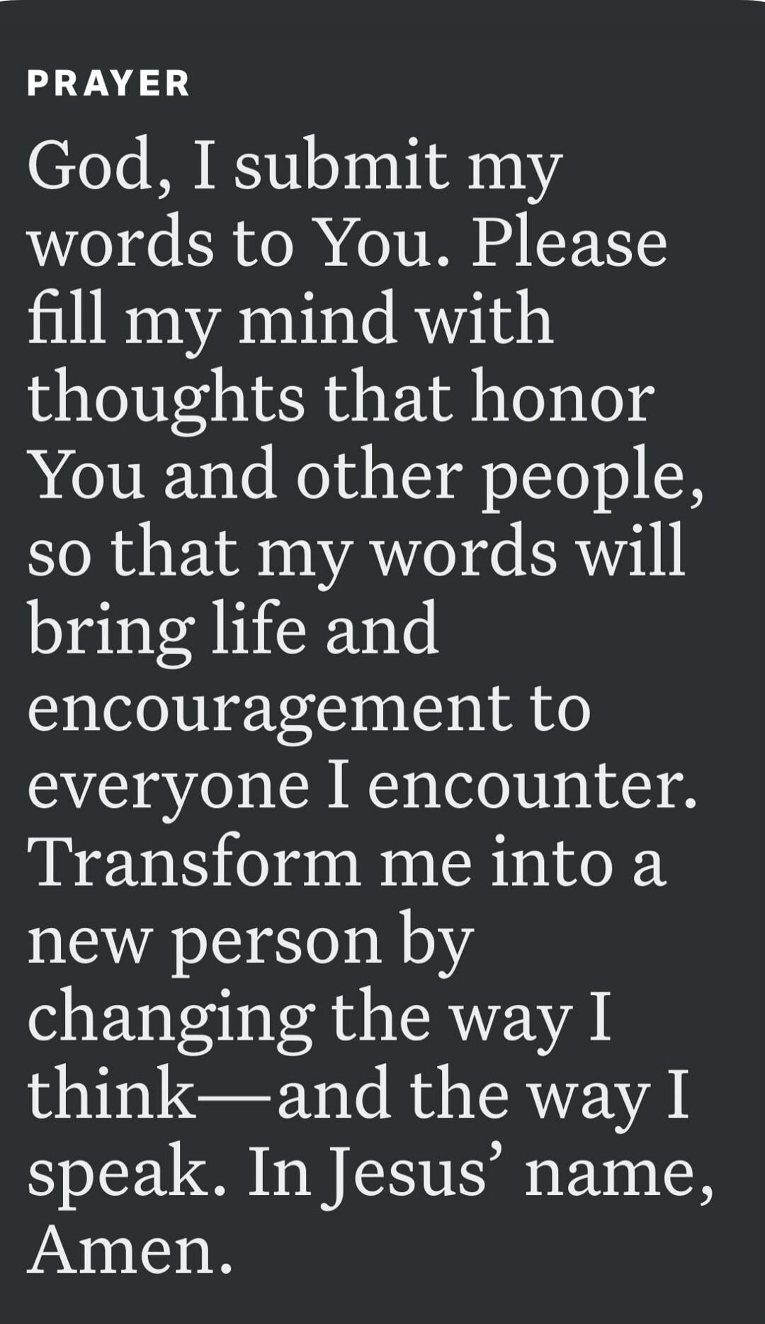PRAYER God, I submit my words to You. Please fill my mind with thoughts that honor You and other people, so that my words will bring life and encouragement to everyone I encounter. Transform me into a new person by changing the way I think—and the way I speak. In Jesus’ name, Amen.