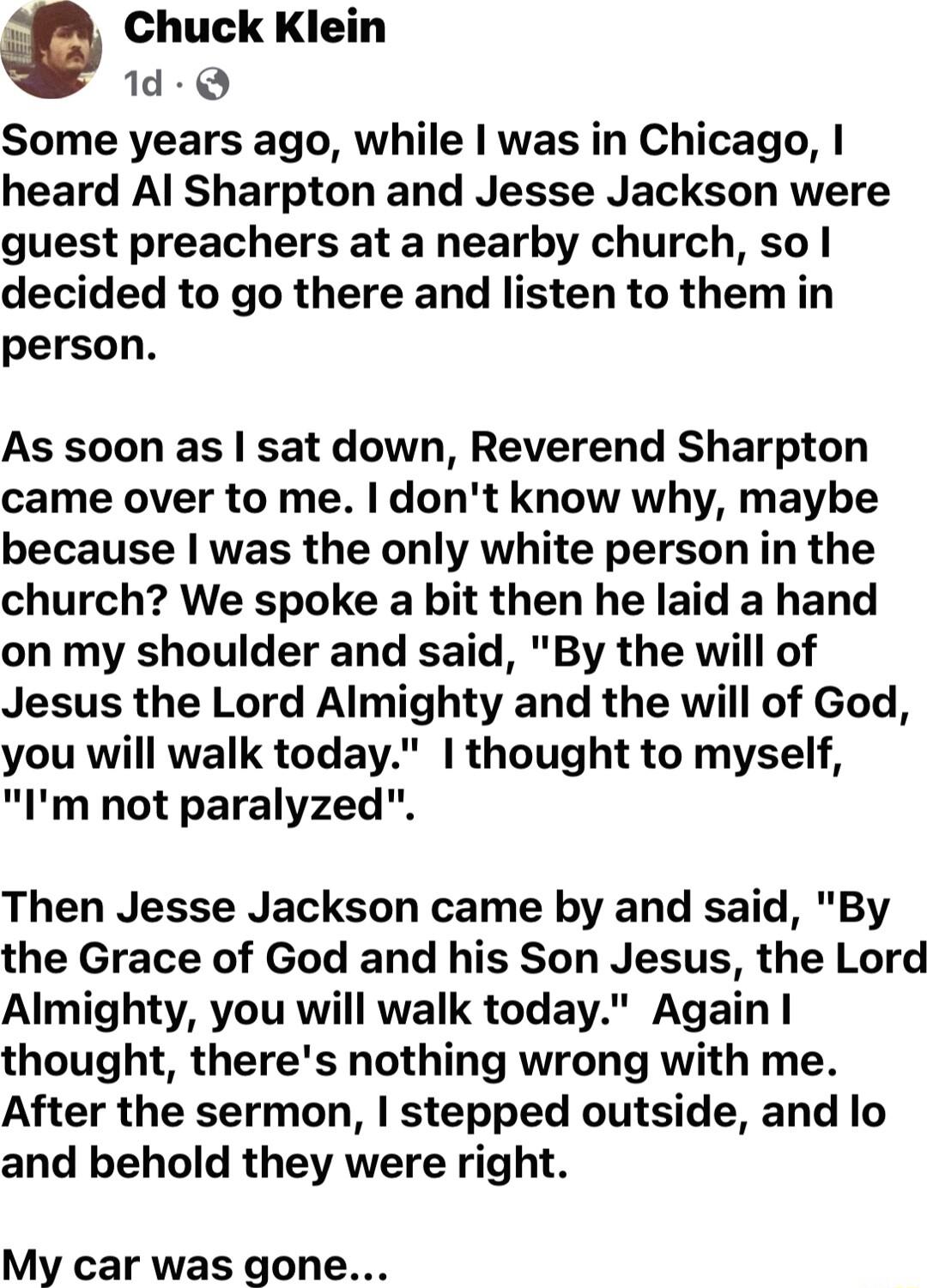 Chuck Klein 1d Q Some years ago while I was in Chicago heard Al Sharpton and Jesse Jackson were guest preachers at a nearby church so decided to go there and listen to them in person As soon as sat down Reverend Sharpton came over to me dont know why maybe because was the only white person in the church We spoke a bit then he laid a hand on my shoulder and said By the will of Jesus the Lord Almigh