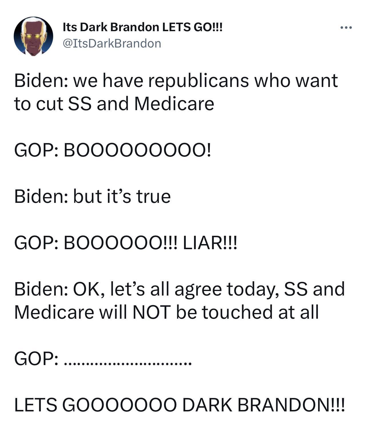 Its Dark Brandon LETS GO ItsDarkBrandon Biden we have republicans who want to cut SS and Medicare GOP BOOOOOO0O0O0 Biden but its true GOP BOOOOOOQ LIAR Biden OK lets all agree today SS and Medicare will NOT be touched at all GOP LETS GOOOOOO0O0 DARK BRANDON