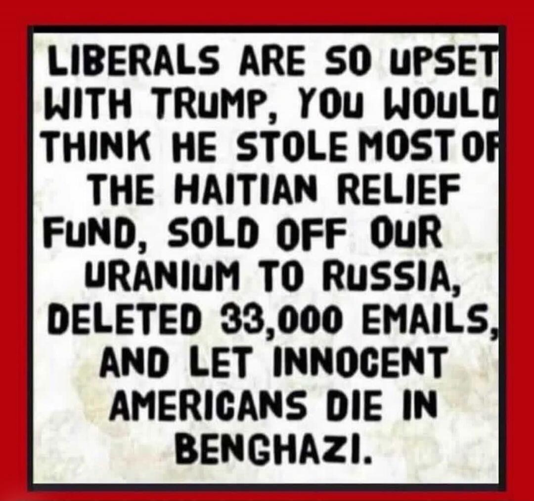 LIBERALS ARE SO UPSET WITH TRUMP, YOU WOULD THINK HE STOLE MOST OF THE HAITIAN RELIEF FUND, SOLD OFF OUR URANIUM TO RUSSIA, DELETED 33,000 EMAILS, AND LET INNOCENT AMERICANS DIE IN BENGHAZI.