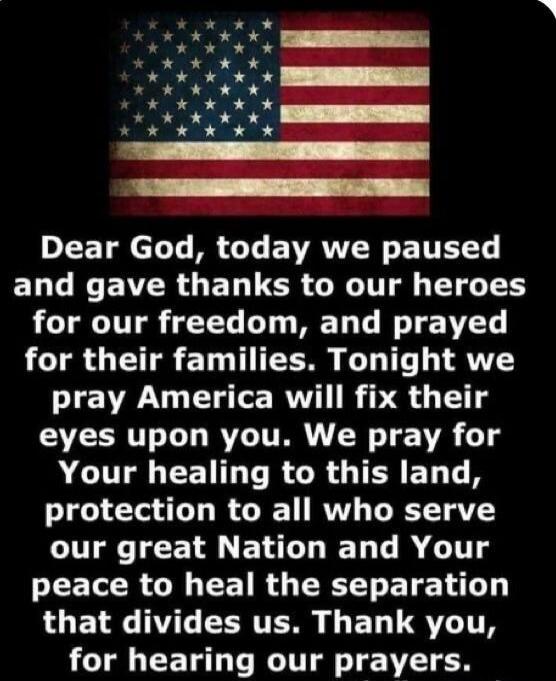 Dear God, today we paused and gave thanks to our heroes for our freedom, and prayed for their families. Tonight we pray America will fix their eyes upon you. We pray for Your healing to this land, protection to all who serve our great Nation and Your peace to heal the separation that divides us. Thank you, for hearing our prayers.