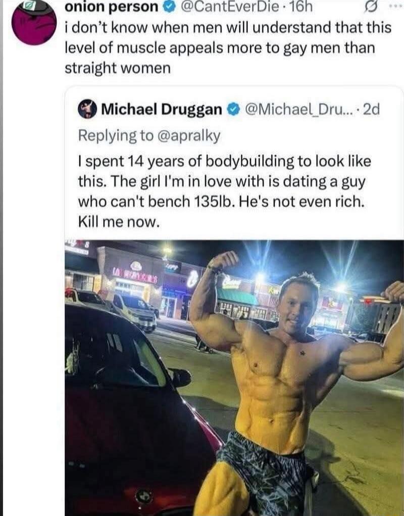 i don’t know when men will understand that this level of muscle appeals more to gay men than straight women
Michael Druggan: I spent 14 years of bodybuilding to look like this. The girl I'm in love with is dating a guy who can't bench 135lb. He's not even rich. Kill me now.