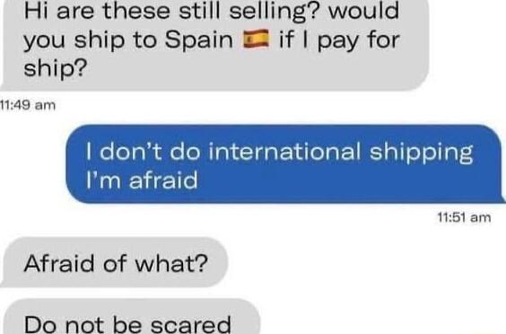 Hi are these still selling would you ship to Spain if pay for ship 1149 am iternational shipping Afraid of what Do not be scared