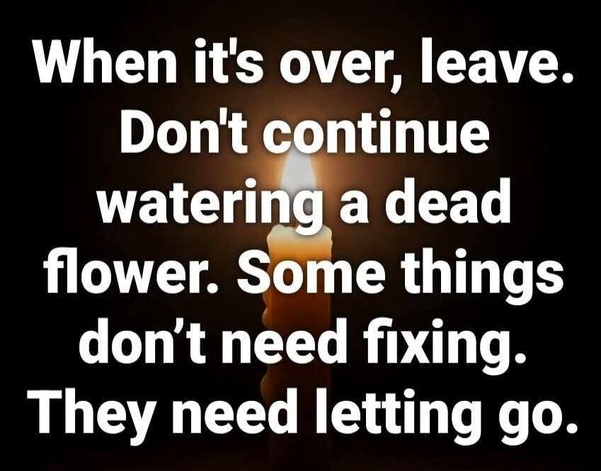 When it's over, leave. Don't continue watering a dead flower. Some things don't need fixing. They need letting go.