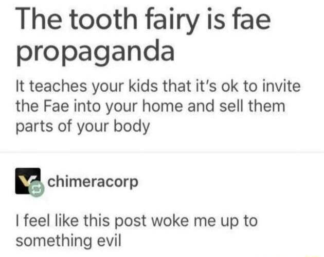 The tooth fairy is fae propaganda It teaches your kids that its ok to invite the Fae into your home and sell them parts of your body Echimeracorp feel like this post woke me up to something evil