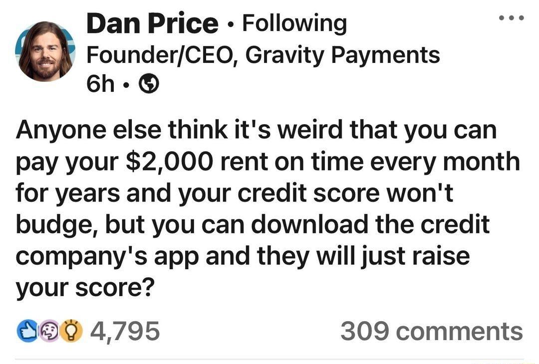 Dan Price Following G FounderCEOQ Gravity Payments 6h Anyone else think its weird that you can pay your 2000 rent on time every month for years and your credit score wont budge but you can download the credit companys app and they will just raise your score 82 4795 309 comments