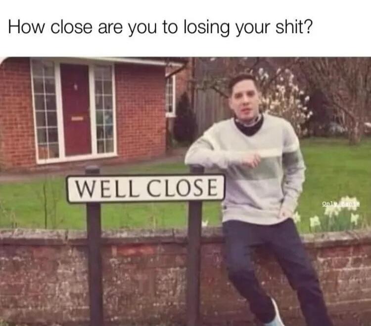 How close are you to losing your shit? WELL CLOSE