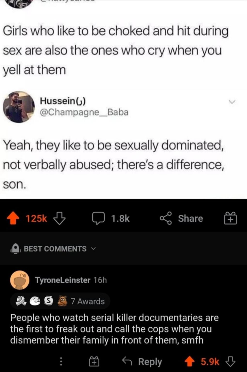 Girls who like to be choked and hit during sex are also the ones who cry when you yell at them Husseiny Champagne__Baba Yeah they like to be sexually dominated not verbally abused theres a difference son 4 125 I J 18k Q BEST COMMENTS TyroneLeinster 16h 9 e 3 7 Awards People who watch serial killer documentaries are the first to freak out and call the cops when you CISpERLERGETSElIALRICI NI RGE S i