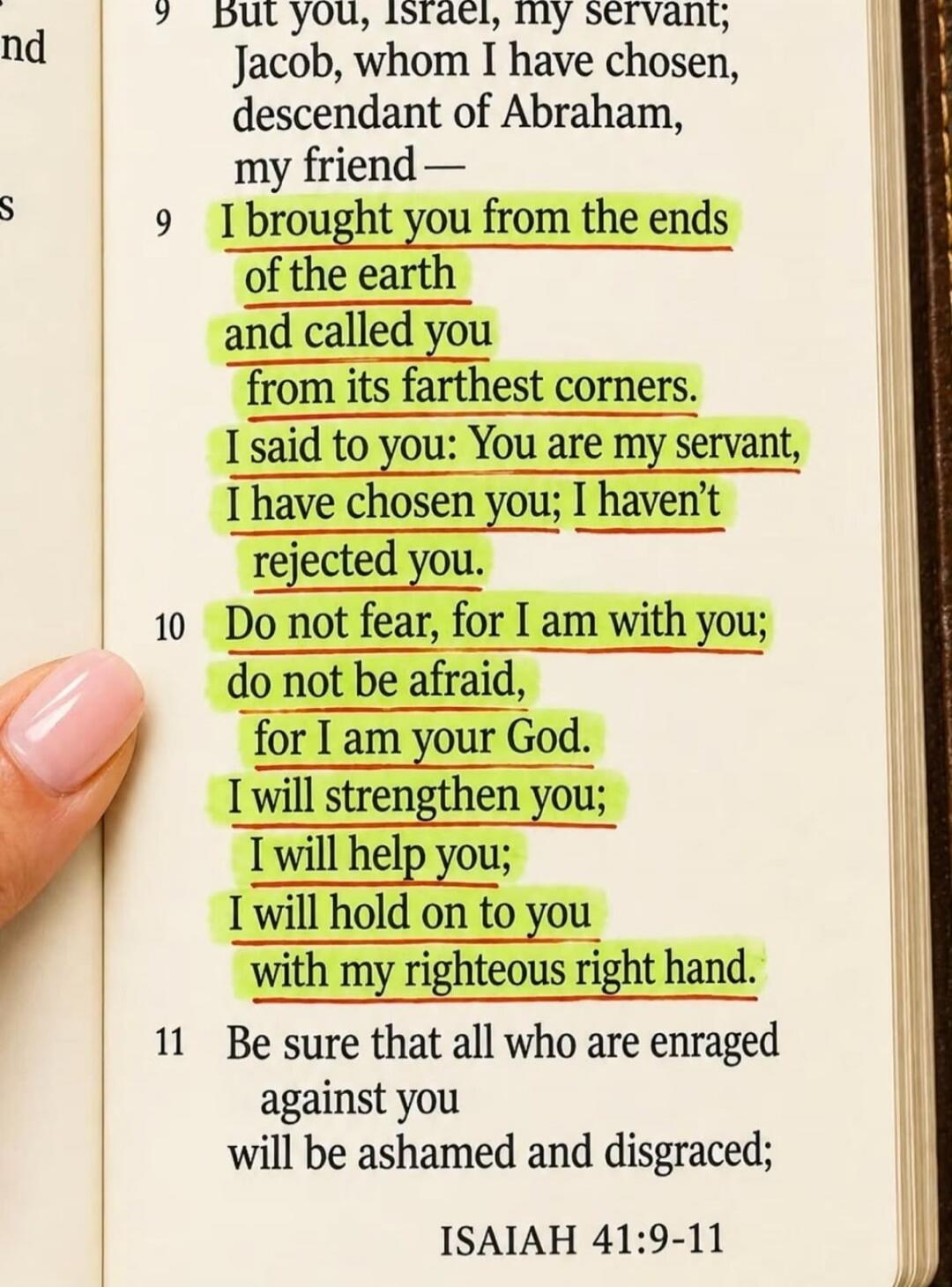 But you, Israel, my servant; Jacob, whom I have chosen, descendant of Abraham, my friend — I brought you from the ends of the earth and called you from its farthest corners. I said to you: You are my servant, I have chosen you; I haven't rejected you. Do not fear, for I am with you; do not be afraid, for I am your God. I will strengthen you; I will