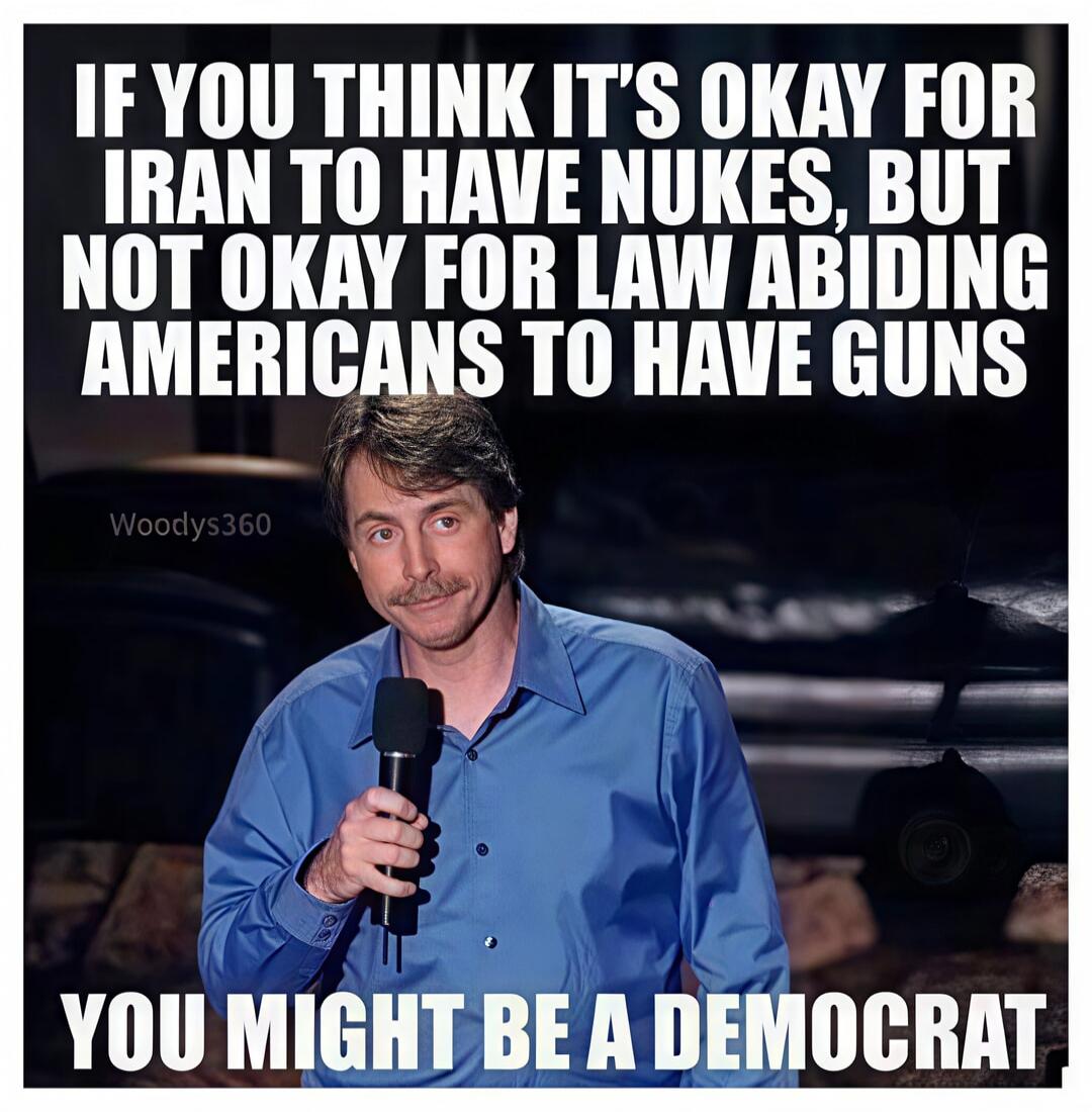 IF YOU THINK IT'S OKAY FOR IRAN TO HAVE NUKES, BUT NOT OKAY FOR LAW ABIDING AMERICANS TO HAVE GUNS YOU MIGHT BE A DEMOCRAT