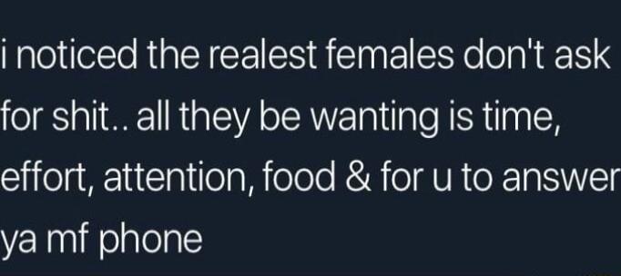 i noticed the realest females dont ask for shit all they be wanting is time effort attention food for u to answer ya mf phone