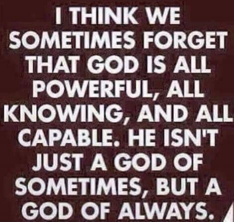 I THINK WE SOMETIMES FORGET THAT GOD IS ALL POWERFUL, ALL KNOWING, AND ALL CAPABLE. HE ISN'T JUST A GOD OF SOMETIMES, BUT A GOD OF ALWAYS.