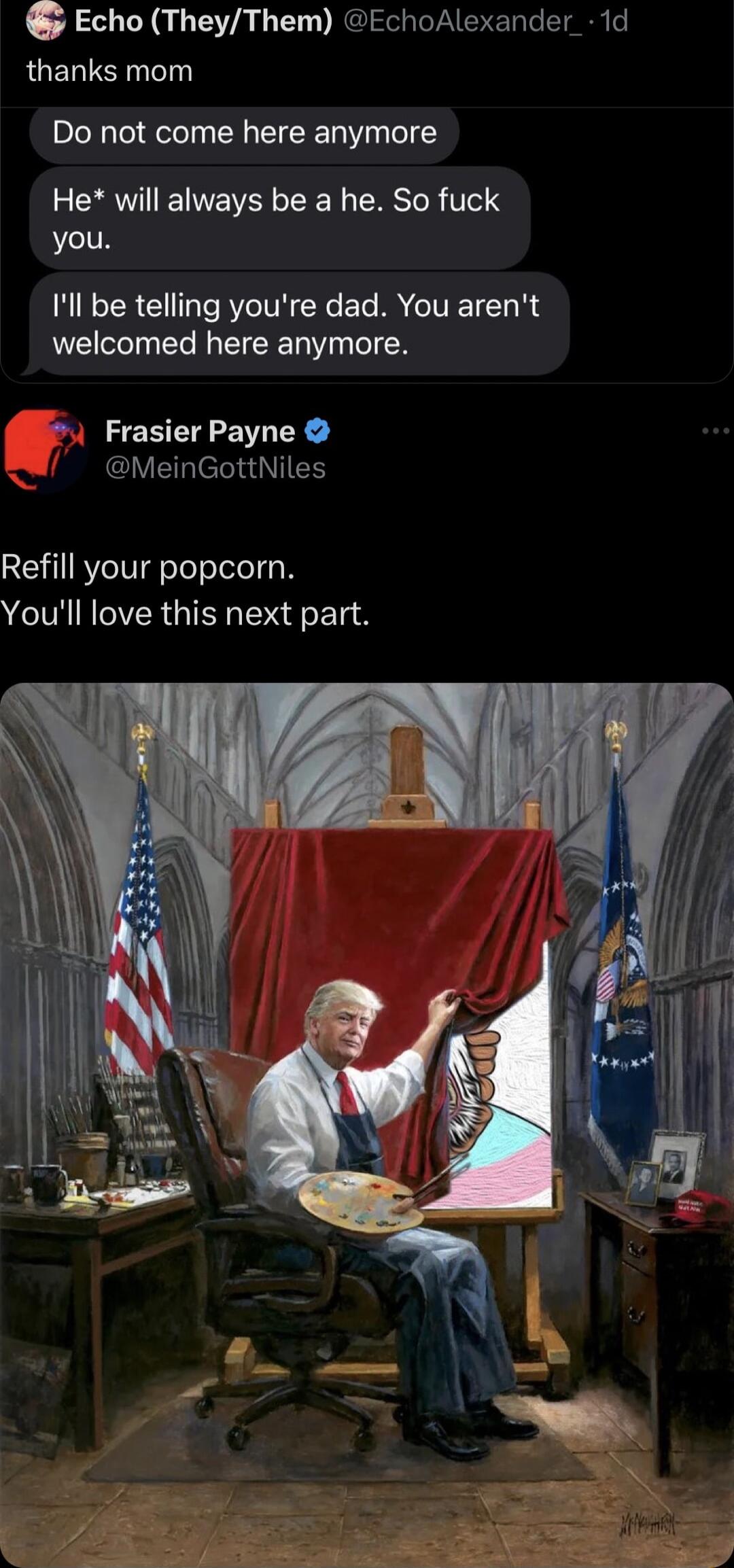 Echo TheyThem EchoAlexander_ 1d thanks mom Do not come here anymore He will always be a he So fuck you Ill be telling youre dad You arent welcomed here anymore Frasier Payne GlVERIEllaIEN Refill your popcorn Youll love this next part