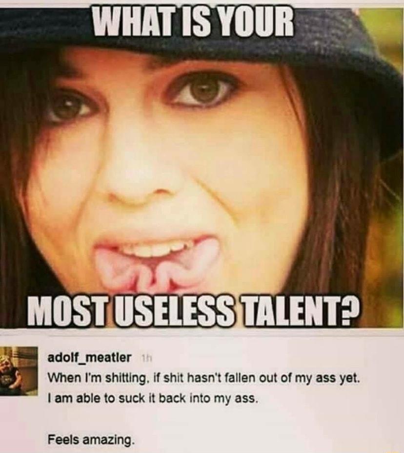 7 MOSTUSELESSITALENTD adolf_meatler When Im shitting if shit hasnt fallen out of my ass yet am able to suck it back into my ass Feels amazing