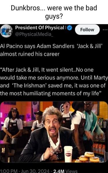 Dunkbros were we the bad guys President Of Physical Al Pacino says Adam Sandlers Jack Jill almost ruined his career After Jack Jill It went silentNo one would take me serious anymore Until Marty and The Irishman saved me it was one of the most humiliating moments of my life