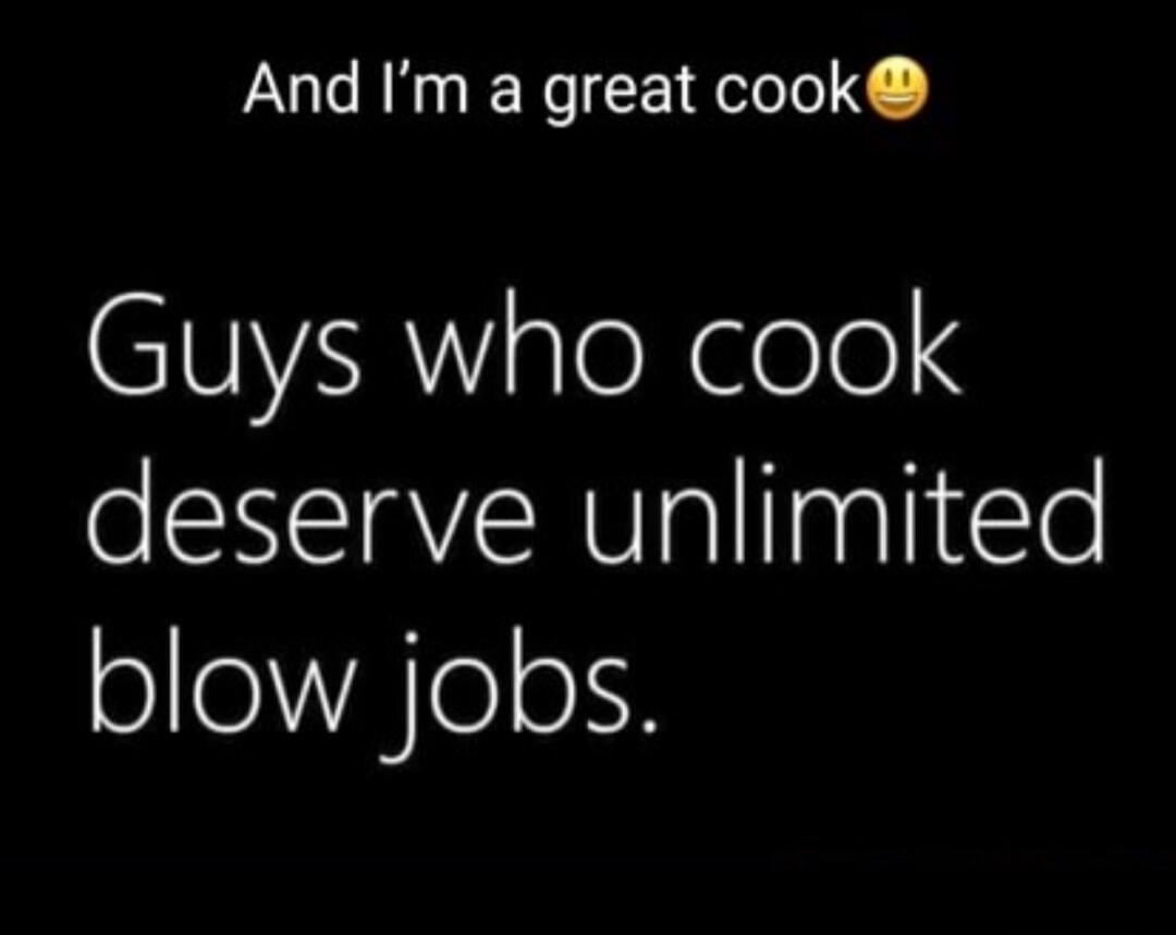 And I'm a great cook 😉 Guys who cook deserve unlimited blow jobs.