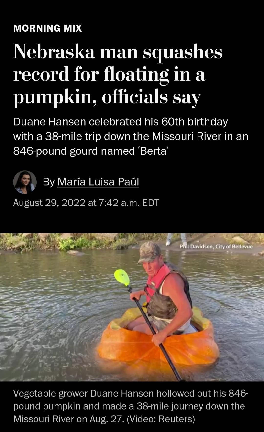MORNING MIX Nebraska man squashes record for floating in a pumpkin officials say Duane Hansen celebrated his 60th birthday with a 38 mile trip down the Missouri River in an 846 pound gourd named Berta By Maria Luisa Paci 3 ByMarta Luisa Padl August 29 2022 at 742 am EDT Vegetable grower Duane Hansen hollowed out his 846 pound pumpkin and made a 38 mile journey down the Missouri River on Aug 27 Vid
