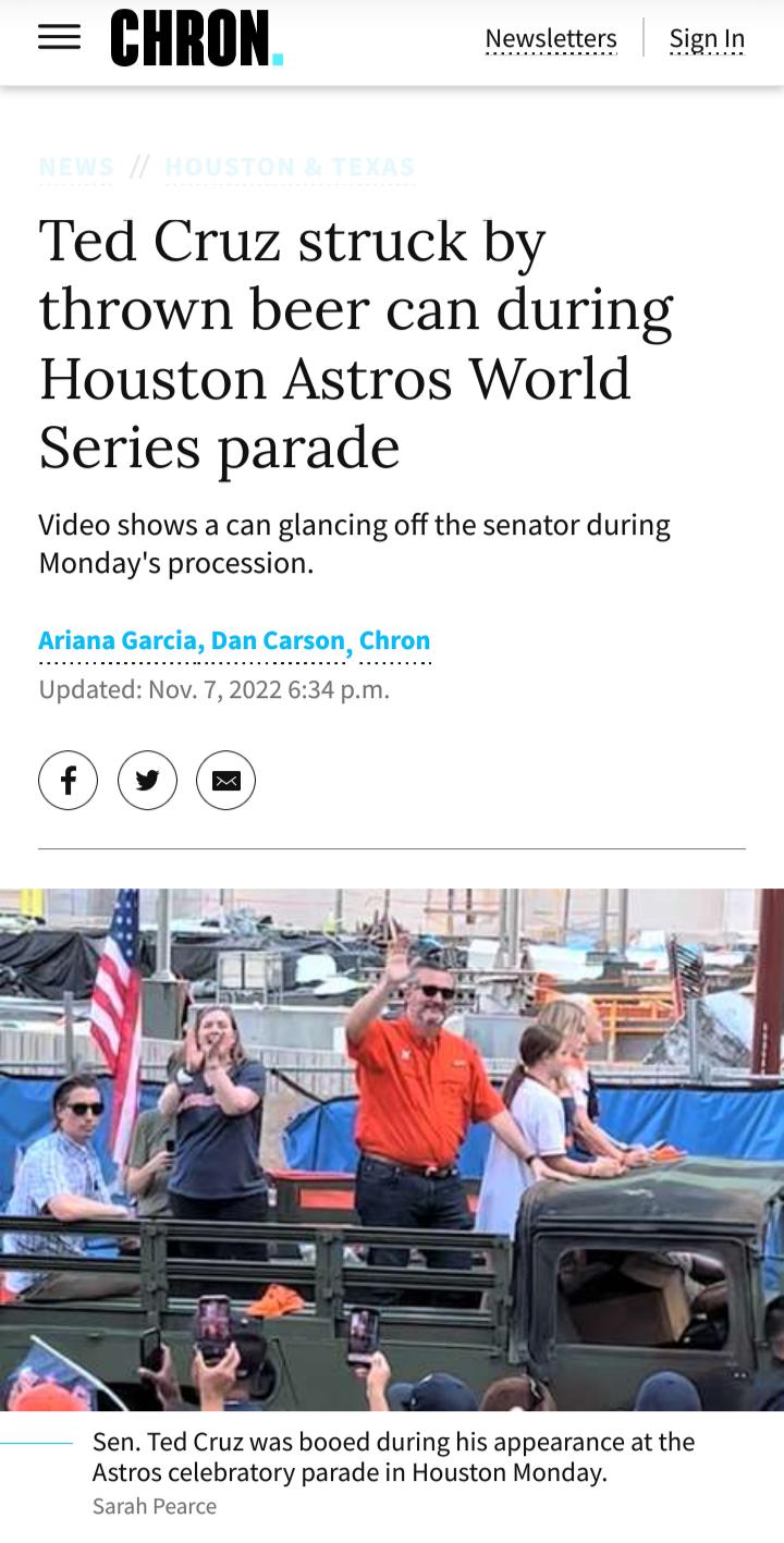 nn Newsletters Signin Ted Cruz struck by thrown beer can during Houston Astros World Series parade Video shows a can glancing off the senator during Mondays procession Ariana Garcia Dan Carson Chron Updated Nov 7 2022 634 pm Sen Ted Cruz was booed during his appearance at the Astros celebratory parade in Houston Monday Sarah Pearce