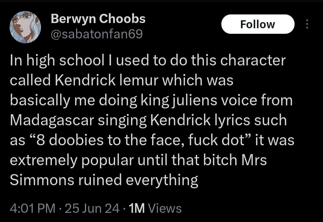 GLELEIGhIENE e Berwyn Choobs In high school used to do this character called Kendrick lemur which was basically me doing king juliens voice from Madagascar singing Kendrick lyrics such as 8 doobies to the face fuck dot it was extremely popular until that bitch Mrs Simmons ruined everything 401PM 25 Jun 24 1M Views