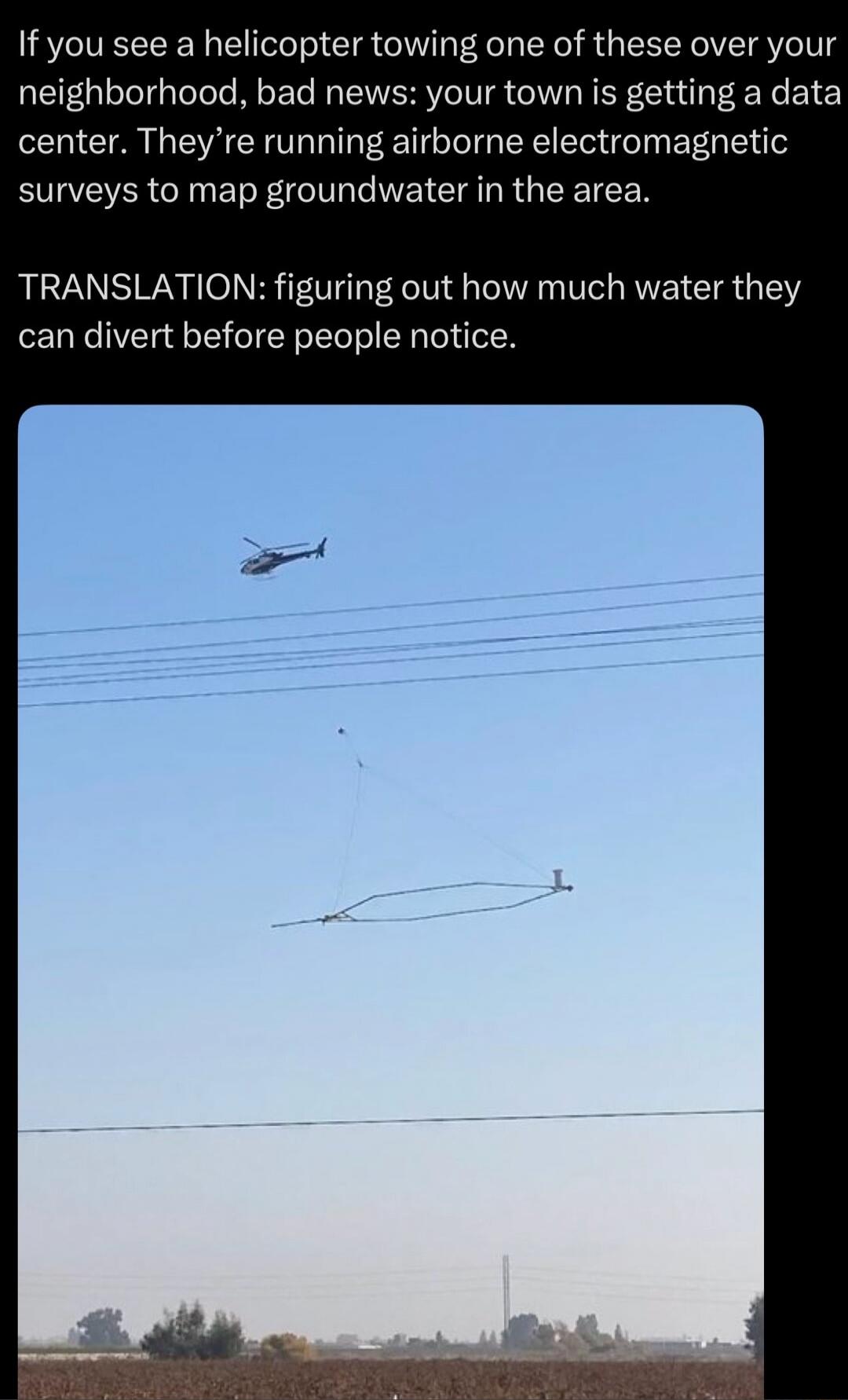 If you see a helicopter towing one of these over your neighborhood, bad news: your town is getting a data center. They're running airborne electromagnetic surveys to map groundwater in the area. TRANSLATION: figuring out how much water they can divert before people notice.