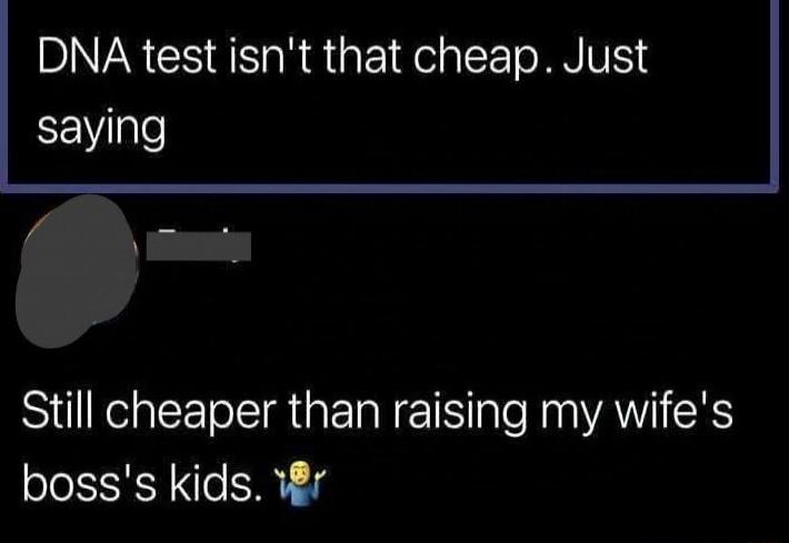 DNA test isn't that cheap. Just saying
Still cheaper than raising my wife's boss's kids.